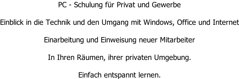 PC - Schulung für Privat und Gewerbe  Einblick in die Technik und den Umgang mit Windows, Office und Internet  Einarbeitung und Einweisung neuer Mitarbeiter  In Ihren Räumen, ihrer privaten Umgebung.  Einfach entspannt lernen.